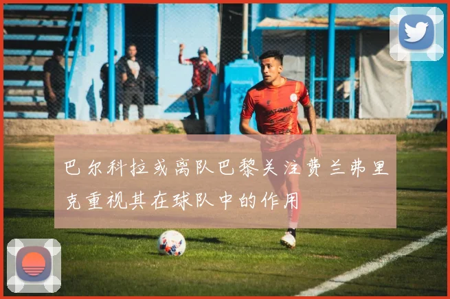 巴尔科拉或离队巴黎关注费兰弗里克重视其在球队中的作用