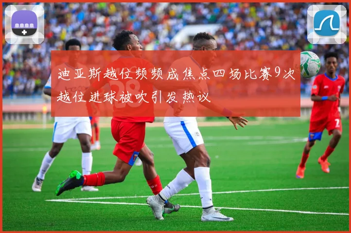 迪亚斯越位频频成焦点四场比赛9次越位进球被吹引发热议