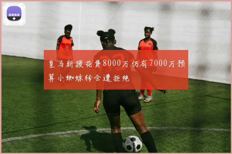 皇马新援花费8000万仍有7000万预算小蜘蛛转会遭拒绝