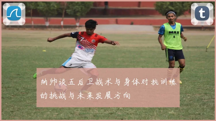 纳帅谈五后卫战术与身体对抗训练的挑战与未来发展方向