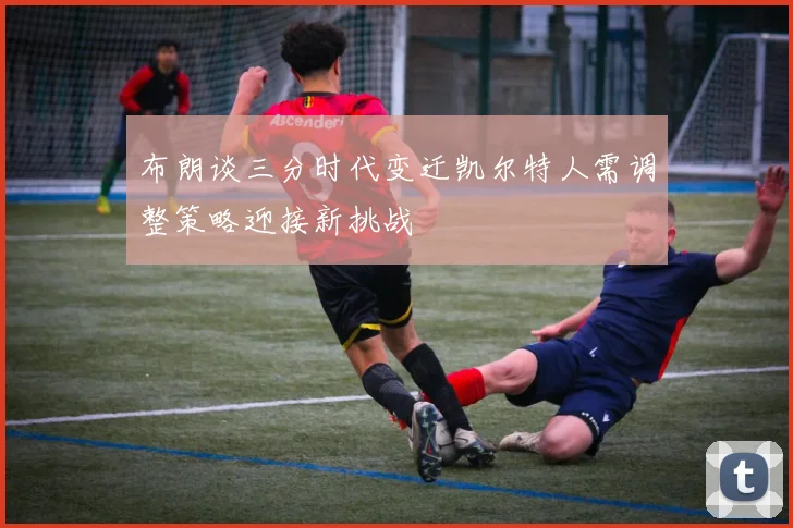 布朗谈三分时代变迁凯尔特人需调整策略迎接新挑战