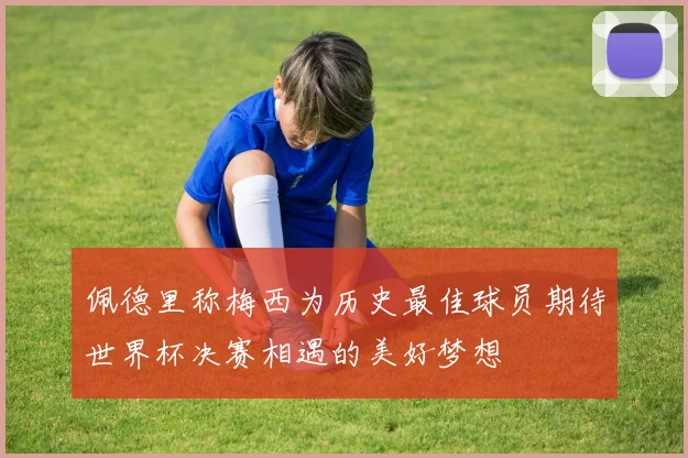 佩德里称梅西为历史最佳球员期待世界杯决赛相遇的美好梦想