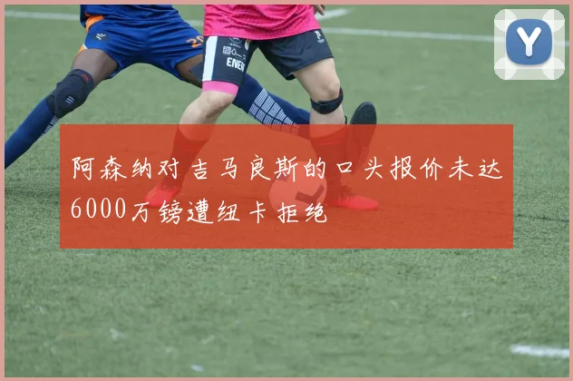 阿森纳对吉马良斯的口头报价未达6000万镑遭纽卡拒绝