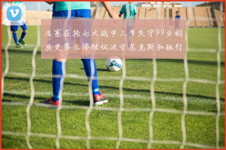 活塞在抢七大战中三节失守99分创历史第三惨败仅次于尼克斯和独行侠