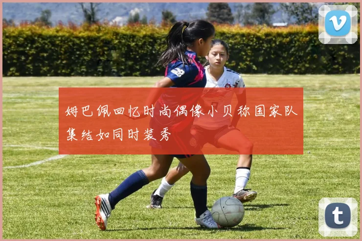 姆巴佩回忆时尚偶像小贝称国家队集结如同时装秀