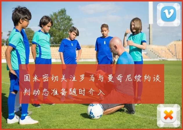 国米密切关注罗马与曼奇尼续约谈判动态准备随时介入