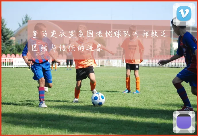 皇马更衣室氛围堪忧球队内部缺乏团结与信任的迹象