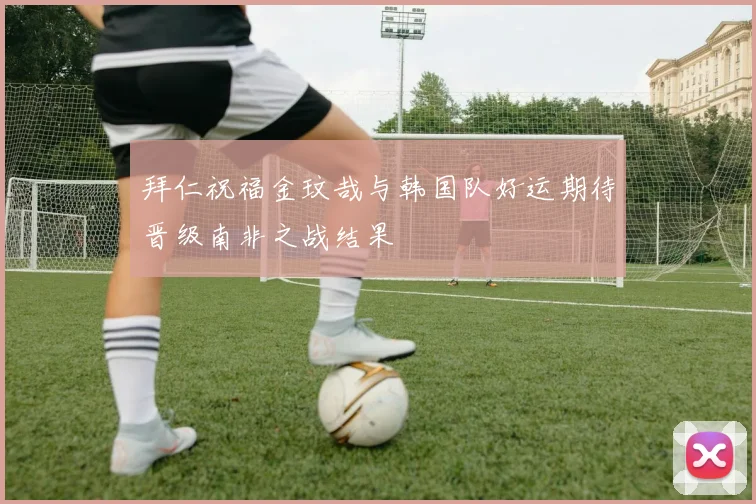 拜仁祝福金玟哉与韩国队好运期待晋级南非之战结果