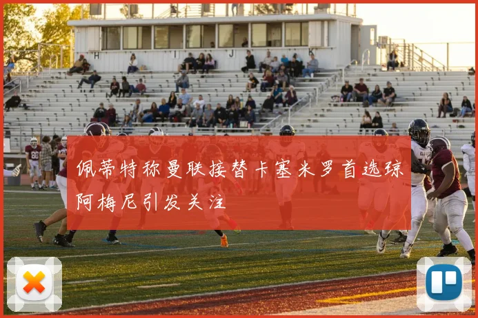 佩蒂特称曼联接替卡塞米罗首选琼阿梅尼引发关注