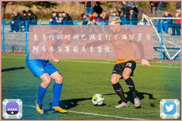 皇马内部对姆巴佩言行不满球员与阿韦洛亚赛前关系紧张